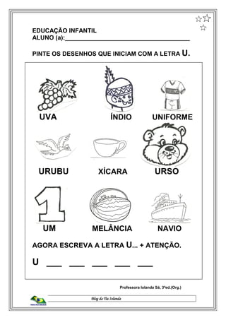 Blog da Tia Iolanda
EDUCAÇÃO INFANTIL
ALUNO (a):_____________________________________
PINTE OS DESENHOS QUE INICIAM COM A LETRA U.
UVA ÍNDIO UNIFORME
URUBU XÍCARA URSO
UM MELÂNCIA NAVIO
AGORA ESCREVA A LETRA U... + ATENÇÃO.
U ___ ___ ___ ___ ___
Professora Iolanda Sá, 3ªed.(Org.)
 