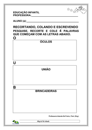 Blog da Tia Iolanda
EDUCAÇÃO INFANTIL
PROFESSORA:__________________________________
ALUNO (a):______________________________________
RECORTANDO, COLANDO E ESCREVENDO
PESQUISE, RECORTE E COLE 4 PALAVRAS
QUE COMEÇAM COM AS LETRAS ABAIXO.
O
ÓCULOS
U
UNIÃO
B
BRINCADEIRAS
Professora Iolanda Sá Freire, 3ªed. (Org.)
 