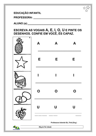 Blog da Tia Iolanda
EDUCAÇÃO INFANTIL
PROFESSORA: _________________________________
ALUNO (a):_____________________________________
ESCREVA AS VOGAIS A, E, I, O, U E PINTE OS
DESENHOS. CONFIE EM VOCÊ, ÉS CAPAZ.
A A A A
______________________________
E E E
________________________________
I I I
________________________________
O O O
_________________________________
U U U
__________________________________________________________
______ ____ ____ ______ _____ _____ _______
Professora Iolanda Sá, 3ªed.(Org.)
 