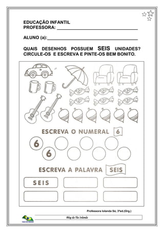 Blog da Tia Iolanda
EDUCAÇÃO INFANTIL
PROFESSORA: _________________________________
ALUNO (a):_____________________________________
QUAIS DESENHOS POSSUEM SEIS UNIDADES?
CIRCULE-OS E ESCREVA E PINTE-OS BEM BONITO.
Professora Iolanda Sá, 3ªed.(Org.)
 