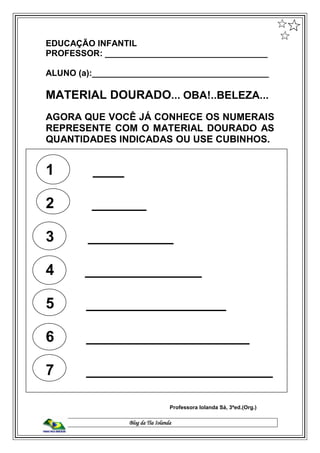 Blog da Tia Iolanda
EDUCAÇÃO INFANTIL
PROFESSOR: __________________________________
ALUNO (a):_____________________________________
MATERIAL DOURADO... OBA!..BELEZA...
AGORA QUE VOCÊ JÁ CONHECE OS NUMERAIS
REPRESENTE COM O MATERIAL DOURADO AS
QUANTIDADES INDICADAS OU USE CUBINHOS.
1 ____
2 _______
3 ___________
4 _______________
5 __________________
6 _____________________
7 ________________________
Professora Iolanda Sá, 3ªed.(Org.)
 