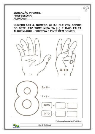 Blog da Tia Iolanda
EDUCAÇÃO INFANTIL
PROFESSORA: _________________________________
ALUNO (a):_____________________________________
NÚMERO OITO, NÚMERO OITO, ELE VEM DEPOIS
DO SETE, FAZ TUMTUM-TA TA [...] É MAIS FALTA
ALGUÉM AQUI... ESCREVA E PINTE BEM BONITO.
Professora Iolanda Sá, 3ªed.(Org.)
 