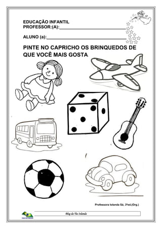 Blog da Tia Iolanda
EDUCAÇÃO INFANTIL
PROFESSOR:(A):____________________________
ALUNO (a):_________________________________
PINTE NO CAPRICHO OS BRINQUEDOS DE
QUE VOCÊ MAIS GOSTA.
Professora Iolanda Sá, 3ªed.(Org.)
 