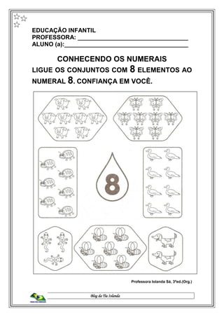 Blog da Tia Iolanda
EDUCAÇÃO INFANTIL
PROFESSORA: _________________________________
ALUNO (a):_____________________________________
CONHECENDO OS NUMERAIS
LIGUE OS CONJUNTOS COM 8 ELEMENTOS AO
NUMERAL 8. CONFIANÇA EM VOCÊ.
Professora Iolanda Sá, 3ªed.(Org.)
 