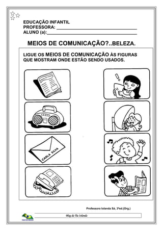 Blog da Tia Iolanda
EDUCAÇÃO INFANTIL
PROFESSORA: _________________________________
ALUNO (a):_____________________________________
MEIOS DE COMUNICAÇÃO?..BELEZA.
LIGUE OS MEIOS DE COMUNICAÇÃO ÀS FIGURAS
QUE MOSTRAM ONDE ESTÃO SENDO USADOS.
Professora Iolanda Sá, 3ªed.(Org.)
 