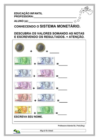 Blog da Tia Iolanda
EDUCAÇÃO INFANTIL
PROFESSORA:_____________________________
ALUNO (a):______________________________
CONHECENDO O SISTEMA MONETÁRIO.
DESCUBRA OS VALORES SOMANDO AS NOTAS
E ESCREVENDO OS RESULTADOS. + ATENÇÃO.
+ = _____
+ =______
+ =______
+ =______
+ =____
+ =______
ESCREVA SEU NOME.
Professora Iolanda Sá, 3ªed.(Org.)
 