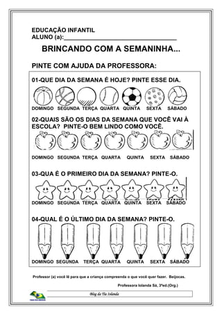 Blog da Tia Iolanda
EDUCAÇÃO INFANTIL
ALUNO (a):__________________________________
BRINCANDO COM A SEMANINHA...
PINTE COM AJUDA DA PROFESSORA:
01-QUE DIA DA SEMANA É HOJE? PINTE ESSE DIA.
DOMINGO SEGUNDA TERÇA QUARTA QUINTA SEXTA SÁBADO
02-QUAIS SÃO OS DIAS DA SEMANA QUE VOCÊ VAI À
ESCOLA? PINTE-O BEM LINDO COMO VOCÊ.
DOMINGO SEGUNDA TERÇA QUARTA QUINTA SEXTA SÁBADO
03-QUA É O PRIMEIRO DIA DA SEMANA? PINTE-O.
DOMINGO SEGUNDA TERÇA QUARTA QUINTA SEXTA SÁBADO
04-QUAL É O ÚLTIMO DIA DA SEMANA? PINTE-O.
DOMINGO SEGUNDA TERÇA QUARTA QUINTA SEXTA SÁBADO
Professor (a) você lê para que a criança compreenda o que você quer fazer. Beijocas.
Professora Iolanda Sá, 3ªed.(Org.)
 