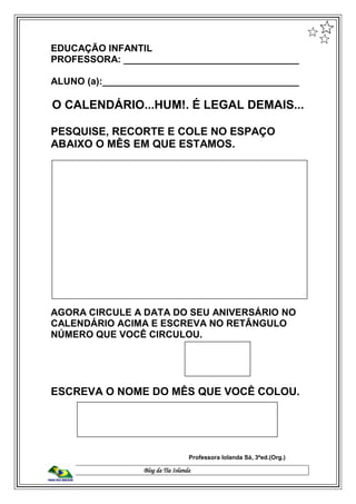 Blog da Tia Iolanda
EDUCAÇÃO INFANTIL
PROFESSORA: _________________________________
ALUNO (a):_____________________________________
O CALENDÁRIO...HUM!. É LEGAL DEMAIS...
PESQUISE, RECORTE E COLE NO ESPAÇO
ABAIXO O MÊS EM QUE ESTAMOS.
AGORA CIRCULE A DATA DO SEU ANIVERSÁRIO NO
CALENDÁRIO ACIMA E ESCREVA NO RETÂNGULO
NÚMERO QUE VOCÊ CIRCULOU.
ESCREVA O NOME DO MÊS QUE VOCÊ COLOU.
Professora Iolanda Sá, 3ªed.(Org.)
 