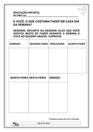 Blog da Tia Iolanda
EDUCAÇÃO INFANTIL
ALUNO (a):_____________________________________
E VOCÊ, O QUE COSTUMA FAZER EM CADA DIA
DA SEMANA?
DESENHE, RECORTE OU DESENHE ALGO QUE VOCÊ
GOSTOU MUITO DE FAZER DURANTE A SEMANA E
COLE NO QUADRO ABAIXO. CAPRICHE.
DOMINGO SEGUNDA-FEIRA TERÇA-FEIRA QUARTA-FEIRA
QUINTA-FEIRA SEXTA-FEIRA SÁBADO
Professora Iolanda Sá Freire, 3ªed.(Org).
 