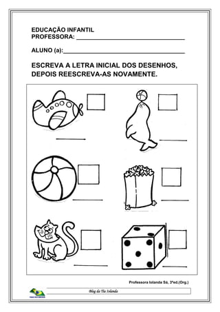 Blog da Tia Iolanda
EDUCAÇÃO INFANTIL
PROFESSORA: _________________________________
ALUNO (a):_____________________________________
ESCREVA A LETRA INICIAL DOS DESENHOS,
DEPOIS REESCREVA-AS NOVAMENTE.
Professora Iolanda Sá, 3ªed.(Org.)
 