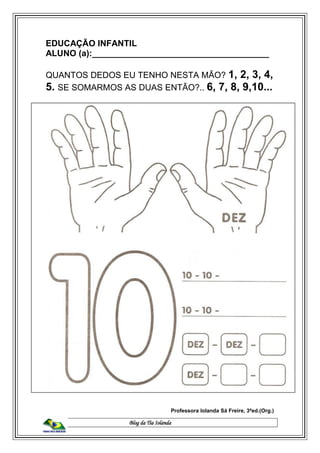 Blog da Tia Iolanda
EDUCAÇÃO INFANTIL
ALUNO (a):_____________________________________
QUANTOS DEDOS EU TENHO NESTA MÃO? 1, 2, 3, 4,
5. SE SOMARMOS AS DUAS ENTÃO?.. 6, 7, 8, 9,10...
Professora Iolanda Sá Freire, 3ªed.(Org.)
 