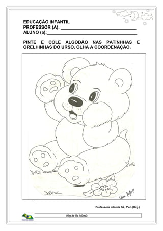 Blog da Tia Iolanda
EDUCAÇÃO INFANTIL
PROFESSOR (A): _______________________________
ALUNO (a):_____________________________________
PINTE E COLE ALGODÃO NAS PATINHHAS E
ORELHINHAS DO URSO. OLHA A COORDENAÇÃO.
Professora Iolanda Sá, 3ªed.(Org.)
 