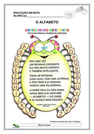 Blog da Tia Iolanda
EDUCAÇÃO INFANTIL
ALUNO (a):____________________________
O ALFABETO
UM BICHINHO DIFERENTE
TEXTO DE PRISCILA RAMOS DE AZEVEDO
Professora Iolanda Sá Freire, 3ªed.(Org.)
 