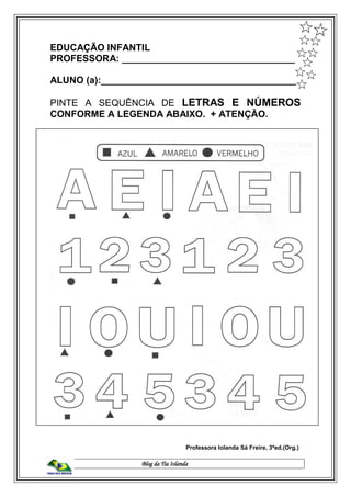 Blog da Tia Iolanda
EDUCAÇÃO INFANTIL
PROFESSORA: _________________________________
ALUNO (a):______________________________________
PINTE A SEQUÊNCIA DE LETRAS E NÚMEROS
CONFORME A LEGENDA ABAIXO. + ATENÇÃO.
Professora Iolanda Sá Freire, 3ªed.(Org.)
 