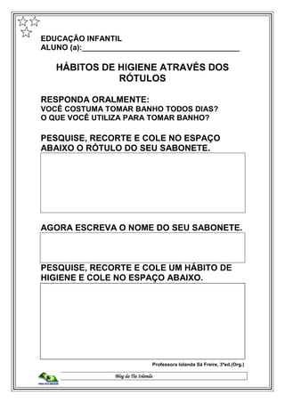 Blog da Tia Iolanda
EDUCAÇÃO INFANTIL
ALUNO (a):_____________________________________
HÁBITOS DE HIGIENE ATRAVÉS DOS
RÓTULOS
RESPONDA ORALMENTE:
VOCÊ COSTUMA TOMAR BANHO TODOS DIAS?
O QUE VOCÊ UTILIZA PARA TOMAR BANHO?
PESQUISE, RECORTE E COLE NO ESPAÇO
ABAIXO O RÓTULO DO SEU SABONETE.
AGORA ESCREVA O NOME DO SEU SABONETE.
PESQUISE, RECORTE E COLE UM HÁBITO DE
HIGIENE E COLE NO ESPAÇO ABAIXO.
Professora Iolanda Sá Freire, 3ªed.(Org.)
 