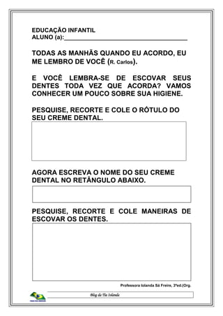 Blog da Tia Iolanda
EDUCAÇÃO INFANTIL
ALUNO (a):_____________________________________
TODAS AS MANHÃS QUANDO EU ACORDO, EU
ME LEMBRO DE VOCÊ (R. Carlos).
E VOCÊ LEMBRA-SE DE ESCOVAR SEUS
DENTES TODA VEZ QUE ACORDA? VAMOS
CONHECER UM POUCO SOBRE SUA HIGIENE.
PESQUISE, RECORTE E COLE O RÓTULO DO
SEU CREME DENTAL.
AGORA ESCREVA O NOME DO SEU CREME
DENTAL NO RETÂNGULO ABAIXO.
PESQUISE, RECORTE E COLE MANEIRAS DE
ESCOVAR OS DENTES.
Professora Iolanda Sá Freire, 3ªed.(Org.
 
