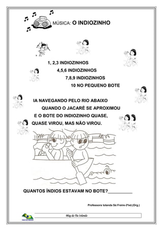 Blog da Tia Iolanda
MÚSICA: O INDIOZINHO
1, 2,3 INDIOZINHOS
4,5,6 INDIOZINHOS
7,8,9 INDIOZINHOS
10 NO PEQUENO BOTE
IA NAVEGANDO PELO RIO ABAIXO
QUANDO O JACARÉ SE APROXIMOU
E O BOTE DO INDIOZINHO QUASE,
QUASE VIROU, MAS NÃO VIROU.
QUANTOS ÍNDIOS ESTAVAM NO BOTE?__________
Professora Iolanda Sá Freire-3ªed.(Org.)
 