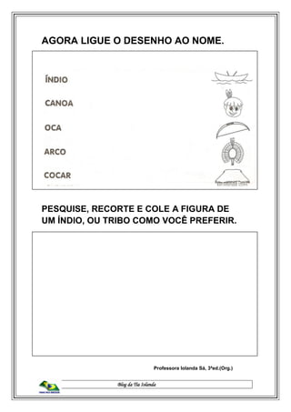 Blog da Tia Iolanda
AGORA LIGUE O DESENHO AO NOME.
PESQUISE, RECORTE E COLE A FIGURA DE
UM ÍNDIO, OU TRIBO COMO VOCÊ PREFERIR.
Professora Iolanda Sá, 3ªed.(Org.)
 
