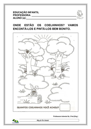 Blog da Tia Iolanda
EDUCAÇÃO INFANTIL
PROFESSORA: _________________________________
ALUNO (a):_____________________________________
ONDE ESTÃO OS COELHINHOS? VAMOS
ENCONTÁ-LOS E PINTÁ-LOS BEM BONITO.
Professora Iolanda Sá, 3ªed.(Org.)
 