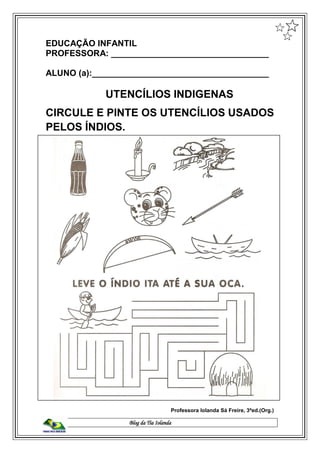 Blog da Tia Iolanda
EDUCAÇÃO INFANTIL
PROFESSORA: _________________________________
ALUNO (a):_____________________________________
UTENCÍLIOS INDIGENAS
CIRCULE E PINTE OS UTENCÍLIOS USADOS
PELOS ÍNDIOS.
Professora Iolanda Sá Freire, 3ªed.(Org.)
 