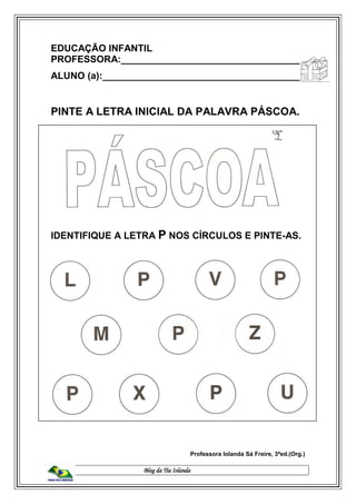 Blog da Tia Iolanda
EDUCAÇÃO INFANTIL
PROFESSORA:__________________________________
ALUNO (a):______________________________________
PINTE A LETRA INICIAL DA PALAVRA PÁSCOA.
IDENTIFIQUE A LETRA P NOS CÍRCULOS E PINTE-AS.
Professora Iolanda Sá Freire, 3ªed.(Org.)
 