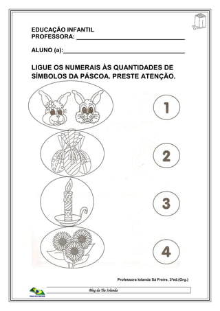 Blog da Tia Iolanda
EDUCAÇÃO INFANTIL
PROFESSORA: _________________________________
ALUNO (a):_____________________________________
LIGUE OS NUMERAIS ÀS QUANTIDADES DE
SÍMBOLOS DA PÁSCOA. PRESTE ATENÇÃO.
Professora Iolanda Sá Freire, 3ªed.(Org.)
 