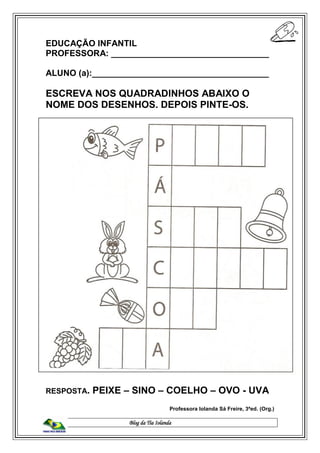 Blog da Tia Iolanda
EDUCAÇÃO INFANTIL
PROFESSORA: _________________________________
ALUNO (a):_____________________________________
ESCREVA NOS QUADRADINHOS ABAIXO O
NOME DOS DESENHOS. DEPOIS PINTE-OS.
RESPOSTA. PEIXE – SINO – COELHO – OVO - UVA
Professora Iolanda Sá Freire, 3ªed. (Org.)
 