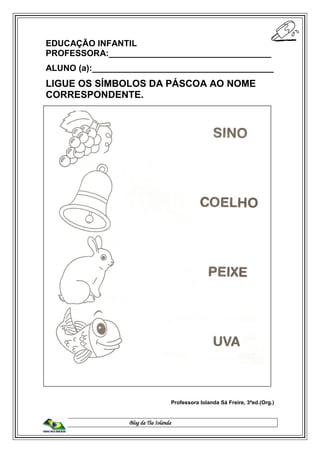 Blog da Tia Iolanda
EDUCAÇÃO INFANTIL
PROFESSORA:__________________________________
ALUNO (a):______________________________________
LIGUE OS SÍMBOLOS DA PÁSCOA AO NOME
CORRESPONDENTE.
Professora Iolanda Sá Freire, 3ªed.(Org.)
 