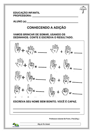 Blog da Tia Iolanda
EDUCAÇÃO INFANTIL
PROFESSORA: _________________________________
ALUNO (a):_____________________________________
CONHECENDO A ADIÇÃO
VAMOS BRINCAR DE SOMAR, USANDO OS
DEDINHHOS. CONTE E ESCREVA O RESULTADO.
ESCREVA SEU NOME BEM BONITO. VOCÊ É CAPAZ.
Professora Iolanda Sá Freire, 3ªed.(Org.)
 