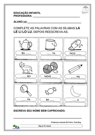 Blog da Tia Iolanda
EDUCAÇÃO INFANTIL
PROFESSORA: _________________________________
ALUNO (a):______________________________________
COMPLETE AS PALAVRAS COM AS SÍLABAS LA
LE LI LO LU. DEPOIS REESCREVA-AS.
ESCREVA SEU NOME BEM CAPRICHADO.
Professora Iolanda Sá Freire, 3ªed.(Org.
 