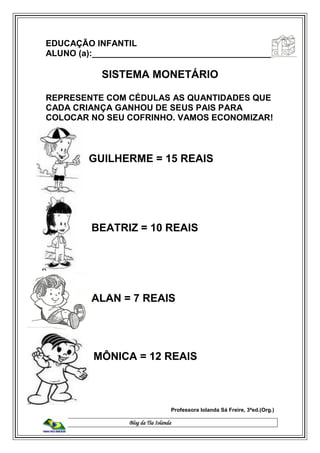 Blog da Tia Iolanda
EDUCAÇÃO INFANTIL
ALUNO (a):______________________________________
SISTEMA MONETÁRIO
REPRESENTE COM CÉDULAS AS QUANTIDADES QUE
CADA CRIANÇA GANHOU DE SEUS PAIS PARA
COLOCAR NO SEU COFRINHO. VAMOS ECONOMIZAR!
GUILHERME = 15 REAIS
BEATRIZ = 10 REAIS
ALAN = 7 REAIS
MÔNICA = 12 REAIS
Professora Iolanda Sá Freire, 3ªed.(Org.)
 
