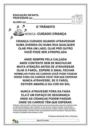 Blog da Tia Iolanda
EDUCAÇÃO INFANTIL
PROFESSOR (a):______________________________
ALUNO (a):__________________________________
O TRÂNSITO
MÚSICA: CUIDADO CRIANÇA
CRIANÇA CUIDADO QUANDO ATRAVESSAR
NUMA AVENIDA OU NUMA RUA QUALQUER
OLHE PRA UM LADO, OLHE PRÓ OUTRO
VOCÊ PODE SER ATROPELADA
ANDE SEMPRE PELA CALÇADA
ANDE CONTENTE SEM SE MACHUCAR
MUITA ATENÇÃO ANTES DE ATRAVESSAR
OLHE O FAROL, ESPERE O SINAL FECHAR
VERMELHO PARA OS CARROS VOCÊ PODE PASSAR
VERDE PARA OS CARROS VOCÊ TEM QUE ESPERAR
NUNCA ATRAVESSE, SE O FAROL
ESTIVER AMARELO DA COR DO SOL
NUNCA ATRAVESSE FORA DA FAIXA
ELA É UM ESPAÇO DE SEGURANÇA
ONDE AS CRIANÇAS PODEM PASSAR
ONDE OS CARROS TÊM QUE ESPERAR.
Professor, antes de cantar a música converse com seus alunos sobre o que eles conhecem sobre
os meios de transportes, sobre o trânsito, se vem de carro, ônibus, bicicleta, ou de pé para a
escola. Fale dos acidentes que sofremos se não tomarmos cuidado, orientar nossas crianças é
nossa função também, sem falar no bem que semeamos em favor do próximo. Faça parte dessa
corrente, eu já plantei minha semente e você?
Professora Iolanda Sá Freire, 3ªed.(Org.)
 