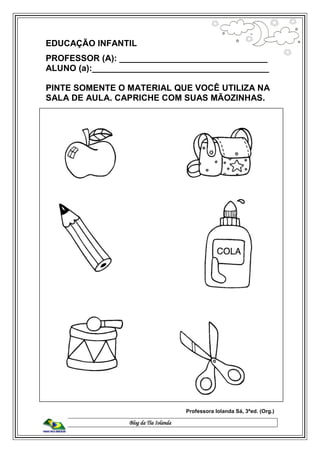Blog da Tia Iolanda
EDUCAÇÃO INFANTIL
PROFESSOR (A): _______________________________
ALUNO (a):_____________________________________
PINTE SOMENTE O MATERIAL QUE VOCÊ UTILIZA NA
SALA DE AULA. CAPRICHE COM SUAS MÃOZINHAS.
Professora Iolanda Sá, 3ªed. (Org.)
 