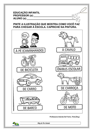 Blog da Tia Iolanda
EDUCAÇÃO INFANTIL
PROFESSOR (a):____________________________
ALUNO (a):____________________________________
PINTE A ILUSTRAÇÃO QUE MOSTRA COMO VOCÊ FAZ
PARA CHEGAR À ESCOLA. CAPRICHE NA PINTURA.
Professora Iolanda Sá Freire, 3ªed.(Org.)
 