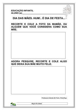 Blog da Tia Iolanda
EDUCAÇÃO INFANTIL
ALUNO (a):_____________________________________
DIA DAS MÃES. HUM!.. É DIA DE FESTA...
RECORTE E COLE A FOTO DA MAMÃE, OU
ALGUÉM QUE VOCÊ CONSIDERA COMO SUA
MÃE.
AGORA PESQUISE, RECORTE E COLE ALGO
QUE DEIXA SUA MÃE MUITO FELIZ.
Professora Iolanda Sá Freire, 3ªed.(Org.)
 