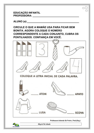 Blog da Tia Iolanda
EDUCAÇÃO INFANTIL
PROFESSORA: _________________________________
ALUNO (a):_____________________________________
CIRCULE O QUE A MAMÃE USA PARA FICAR BEM
BONITA. AGORA COLOQUE O NÚMERO
CORRESPONDENTE A CADA CONJUNTO, CUBRA OS
PONTILHADOS. CONFIANÇA EM VOCÊ.
Professora Iolanda Sá Freire, 3ªed.(Org.)
 