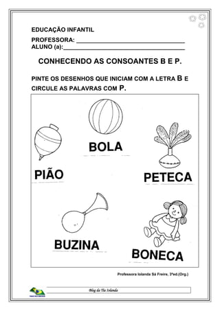 Blog da Tia Iolanda
EDUCAÇÃO INFANTIL
PROFESSORA: _________________________________
ALUNO (a):_____________________________________
CONHECENDO AS CONSOANTES B E P.
PINTE OS DESENHOS QUE INICIAM COM A LETRA B E
CIRCULE AS PALAVRAS COM P.
Professora Iolanda Sá Freire, 3ªed.(Org.)
 