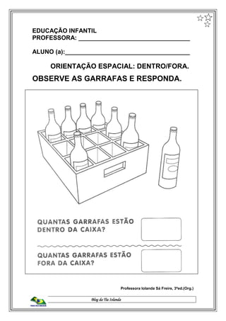Blog da Tia Iolanda
EDUCAÇÃO INFANTIL
PROFESSORA: _________________________________
ALUNO (a):_____________________________________
ORIENTAÇÃO ESPACIAL: DENTRO/FORA.
OBSERVE AS GARRAFAS E RESPONDA.
Professora Iolanda Sá Freire, 3ªed.(Org.)
 