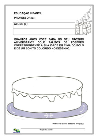 Blog da Tia Iolanda
EDUCAÇÃO INFANTIL
PROFESSOR (a):____________________________
ALUNO (a):
QUANTOS ANOS VOCÊ FARÁ NO SEU PRÓXIMO
ANIVERSÁRIO? COLE PALITOS DE FÓSFORO
CORRESPONDENTE À SUA IDADE EM CIMA DO BOLO
E DÊ UM BONITO COLORIDO NO DESENHO.
Professora Iolanda Sá Freire, 3ed (Org.).
 