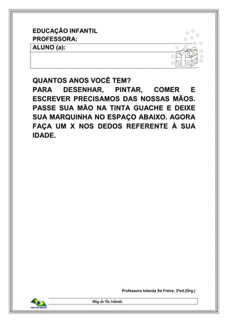Blog da Tia Iolanda
EDUCAÇÃO INFANTIL
PROFESSORA:
ALUNO (a):
QUANTOS ANOS VOCÊ TEM?
PARA DESENHAR, PINTAR, COMER E
ESCREVER PRECISAMOS DAS NOSSAS MÃOS.
PASSE SUA MÃO NA TINTA GUACHE E DEIXE
SUA MARQUINHA NO ESPAÇO ABAIXO. AGORA
FAÇA UM X NOS DEDOS REFERENTE À SUA
IDADE.
Professora Iolanda Sá Freire, 3ªed.(Org.)
 