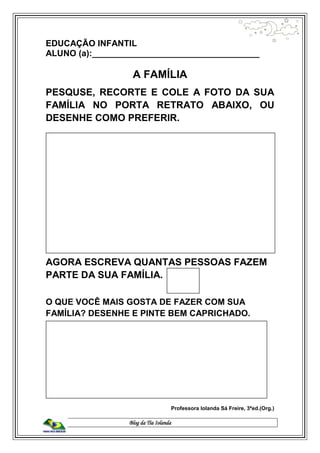 Blog da Tia Iolanda
EDUCAÇÃO INFANTIL
ALUNO (a):___________________________________
A FAMÍLIA
PESQUSE, RECORTE E COLE A FOTO DA SUA
FAMÍLIA NO PORTA RETRATO ABAIXO, OU
DESENHE COMO PREFERIR.
AGORA ESCREVA QUANTAS PESSOAS FAZEM
PARTE DA SUA FAMÍLIA.
O QUE VOCÊ MAIS GOSTA DE FAZER COM SUA
FAMÍLIA? DESENHE E PINTE BEM CAPRICHADO.
Professora Iolanda Sá Freire, 3ªed.(Org.)
 