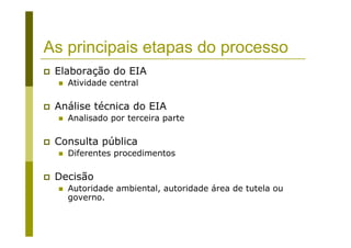As principais etapas do processo
Elaboração do EIA
Atividade central
Análise técnica do EIA
Analisado por terceira parte
Consulta pública
Diferentes procedimentos
Decisão
Autoridade ambiental, autoridade área de tutela ou
governo.
 