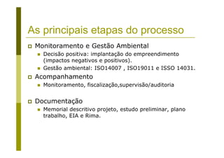 As principais etapas do processo
Monitoramento e Gestão Ambiental
Decisão positiva: implantação do empreendimento
(impactos negativos e positivos).
Gestão ambiental: ISO14007 , ISO19011 e ISSO 14031.
Acompanhamento
Monitoramento, fiscalização,supervisão/auditoria
Documentação
Memorial descritivo projeto, estudo preliminar, plano
trabalho, EIA e Rima.
 
