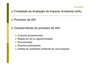 Introdução
Finalidade da Avaliação de Impacto Ambiental (AIA).
Processo de AIA
Características do processo de AIA:
Conjunto procedimentos
Regido por lei ou regulamentação
Documentado
Diversos participantes
Análise da viabilidade ambiental de uma proposta.
 