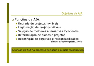 Objetivos da AIA
Funções da AIA:
Retirada de projetos inviáveis
Legitimação de projetos viáveis
Seleção de melhores alternativas locacionais
Reformulação de planos e projetos
Redefinição de objetivos e responsabilidades
Ortolano e Shepherd (1995a, 1995b)
A função da AIA no processo decisório é a mais reconhecida.
 