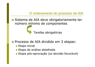 O ordenamento do processo de AIA
Sistema de AIA deve obrigatoriamente ter
número mínimo de componentes
Processo de AIA dividido em 3 etapas:
Etapa inicial
Etapa de análise detalhada
Etapa pós-aprovação (se decisão favorável)
Tarefas obrigatórias
 