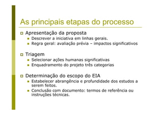 As principais etapas do processo
Apresentação da proposta
Descrever a iniciativa em linhas gerais.
Regra geral: avaliação prévia – impactos significativos
Triagem
Selecionar ações humanas significativas
Enquadramento do projeto três categorias
Determinação do escopo do EIA
Estabelecer abrangência e profundidade dos estudos a
serem feitos.
Conclusão com documento: termos de referência ou
instruções técnicas.
 