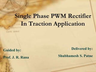 Single Phase PWM Rectifier
In Traction Application
Guided by:
Prof. J. R. Rana
Delivered by:
Shubhamesh S. Patne
 