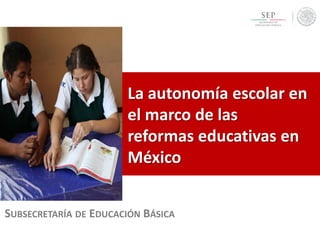 SUBSECRETARÍA DE EDUCACIÓN BÁSICA
La autonomía escolar en
el marco de las
reformas educativas en
México
 