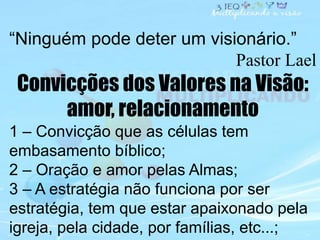 “Ninguém pode deter um visionário.”
Pastor Lael
Convicções dos Valores na Visão:
amor, relacionamento
1 – Convicção que as...